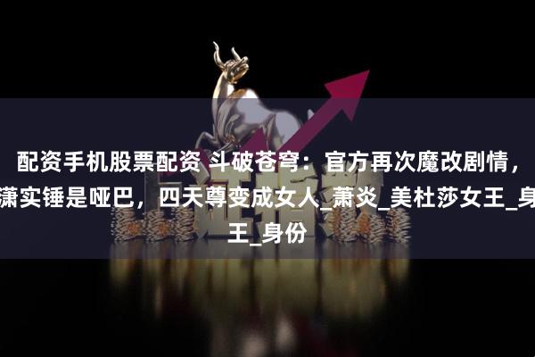 配资手机股票配资 斗破苍穹：官方再次魔改剧情，萧潇实锤是哑巴，四天尊变成女人_萧炎_美杜莎女王_身份