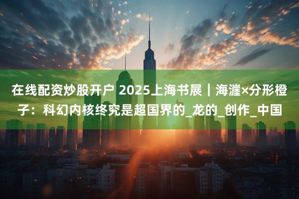 在线配资炒股开户 2025上海书展｜海漄×分形橙子：科幻内核终究是超国界的_龙的_创作_中国