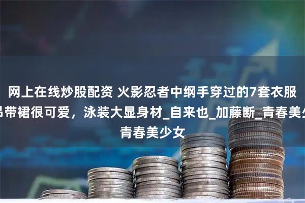 网上在线炒股配资 火影忍者中纲手穿过的7套衣服：吊带裙很可爱，泳装大显身材_自来也_加藤断_青春美少女