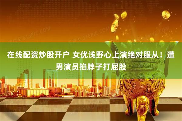 在线配资炒股开户 女优浅野心上演绝对服从！遭男演员掐脖子打屁股