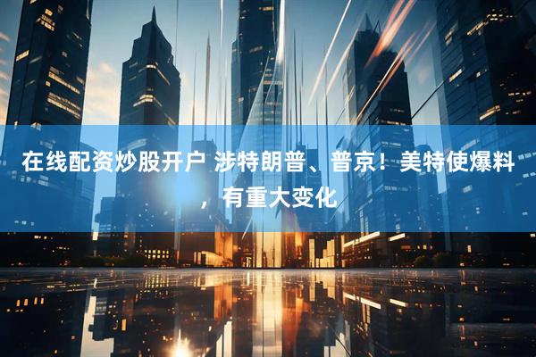 在线配资炒股开户 涉特朗普、普京！美特使爆料，有重大变化