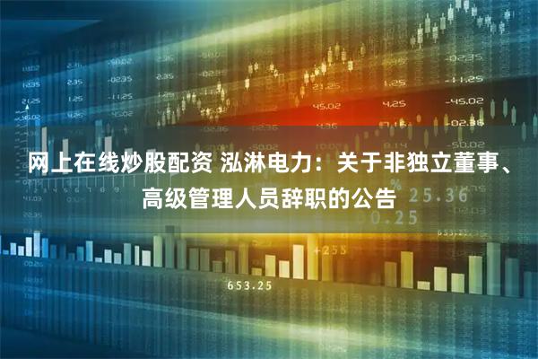 网上在线炒股配资 泓淋电力：关于非独立董事、高级管理人员辞职的公告