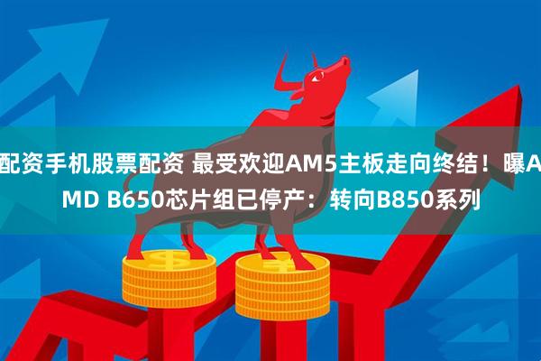 配资手机股票配资 最受欢迎AM5主板走向终结！曝AMD B650芯片组已停产：转向B850系列