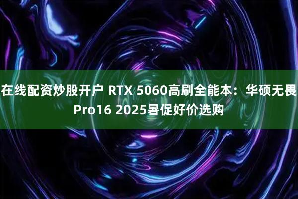 在线配资炒股开户 RTX 5060高刷全能本：华硕无畏Pro16 2025暑促好价选购