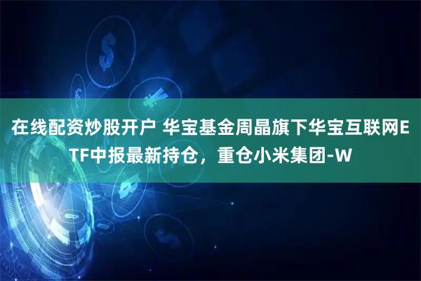 在线配资炒股开户 华宝基金周晶旗下华宝互联网ETF中报最新持仓，重仓小米集团-W