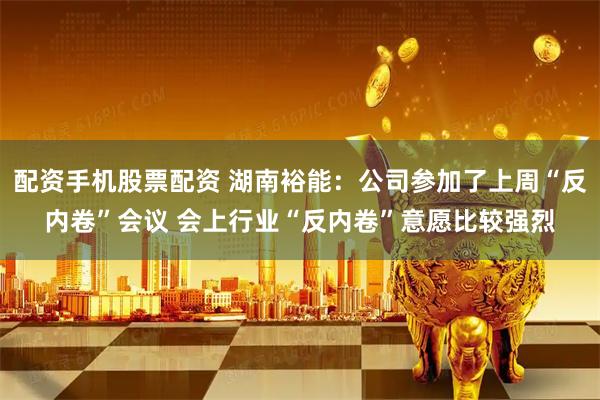 配资手机股票配资 湖南裕能：公司参加了上周“反内卷”会议 会上行业“反内卷”意愿比较强烈