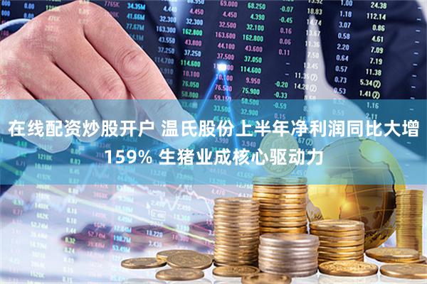 在线配资炒股开户 温氏股份上半年净利润同比大增159% 生猪业成核心驱动力
