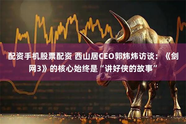 配资手机股票配资 西山居CEO郭炜炜访谈：《剑网3》的核心始终是“讲好侠的故事”
