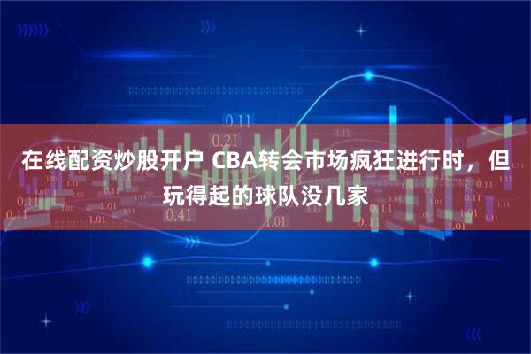 在线配资炒股开户 CBA转会市场疯狂进行时，但玩得起的球队没几家