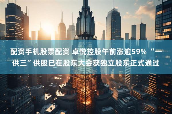 配资手机股票配资 卓悦控股午前涨逾59% “一供三”供股已在股东大会获独立股东正式通过