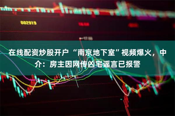 在线配资炒股开户 “南京地下室”视频爆火，中介：房主因网传凶宅谣言已报警