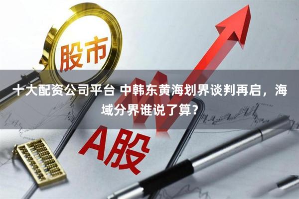 十大配资公司平台 中韩东黄海划界谈判再启，海域分界谁说了算？