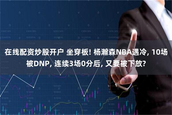 在线配资炒股开户 坐穿板! 杨瀚森NBA遇冷, 10场被DNP, 连续3场0分后, 又要被下放?