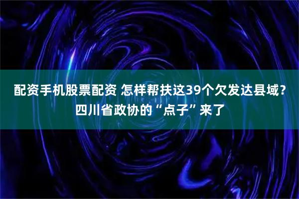 配资手机股票配资 怎样帮扶这39个欠发达县域？四川省政协的“点子”来了