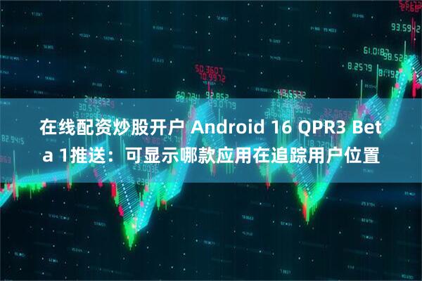 在线配资炒股开户 Android 16 QPR3 Beta 1推送：可显示哪款应用在追踪用户位置