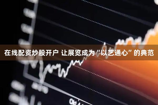 在线配资炒股开户 让展览成为“以艺通心”的典范