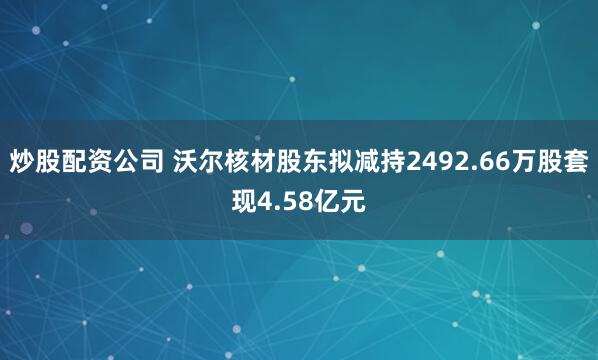 炒股配资公司 沃尔核材股东拟减持2492.66万股套现4.58亿元