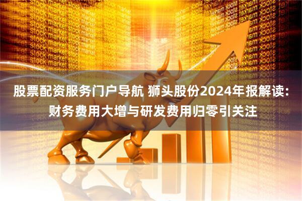 股票配资服务门户导航 狮头股份2024年报解读: 财务费用大增与研发费用归零引关注