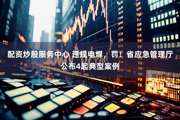 配资炒股服务中心 违规电焊，罚！省应急管理厅公布4起典型案例