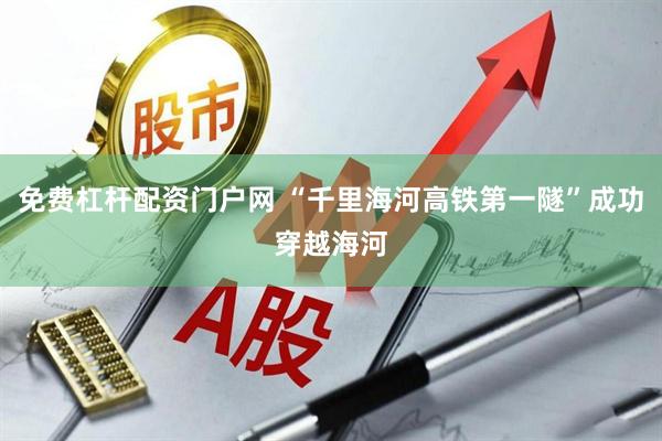 免费杠杆配资门户网 “千里海河高铁第一隧”成功穿越海河