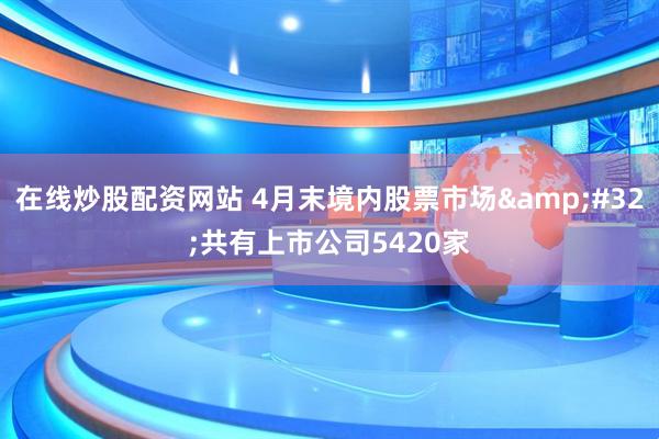 在线炒股配资网站 4月末境内股票市场&#32;共有上市公司5420家