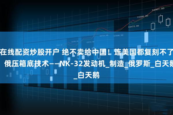 在线配资炒股开户 绝不卖给中国！连美国都复刻不了，俄压箱底技术——NK-32发动机_制造_俄罗斯_白天鹅