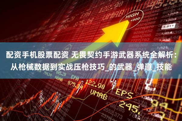 配资手机股票配资 无畏契约手游武器系统全解析：从枪械数据到实战压枪技巧_的武器_弹道_技能