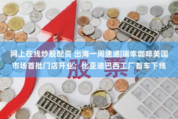 网上在线炒股配资 出海一周速递|瑞幸咖啡美国市场首批门店开业；比亚迪巴西工厂首车下线