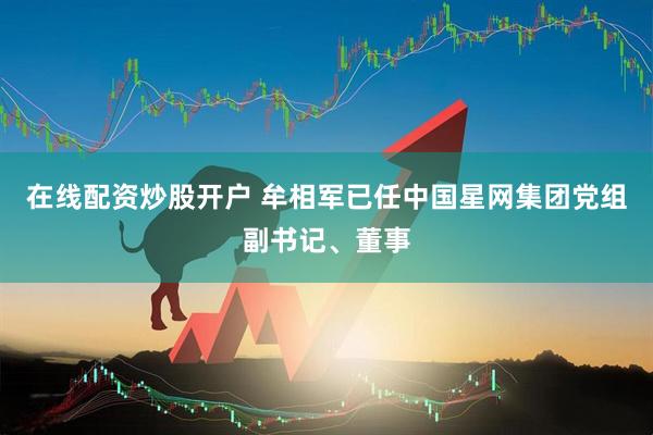 在线配资炒股开户 牟相军已任中国星网集团党组副书记、董事
