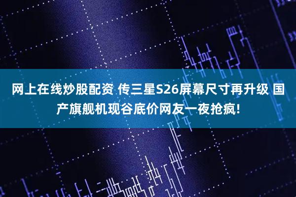 网上在线炒股配资 传三星S26屏幕尺寸再升级 国产旗舰机现谷底价网友一夜抢疯!