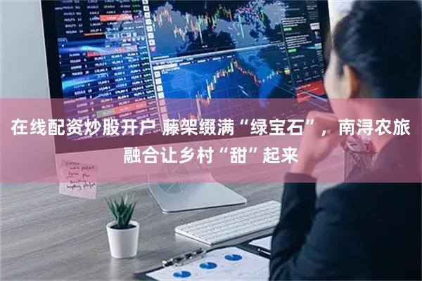 在线配资炒股开户 藤架缀满“绿宝石”，南浔农旅融合让乡村“甜”起来
