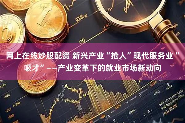 网上在线炒股配资 新兴产业“抢人”现代服务业“吸才”——产业变革下的就业市场新动向
