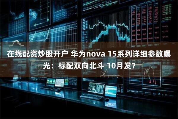 在线配资炒股开户 华为nova 15系列详细参数曝光：标配双向北斗 10月发？