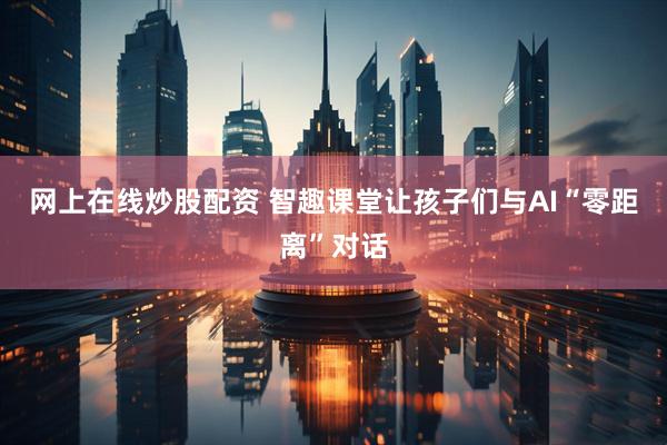 网上在线炒股配资 智趣课堂让孩子们与AI“零距离”对话