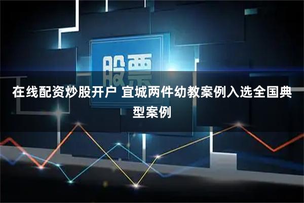 在线配资炒股开户 宜城两件幼教案例入选全国典型案例