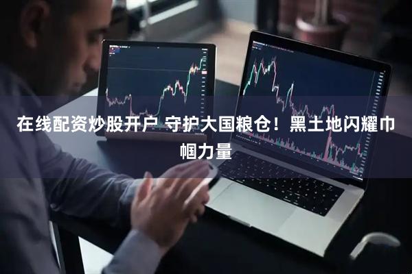 在线配资炒股开户 守护大国粮仓！黑土地闪耀巾帼力量