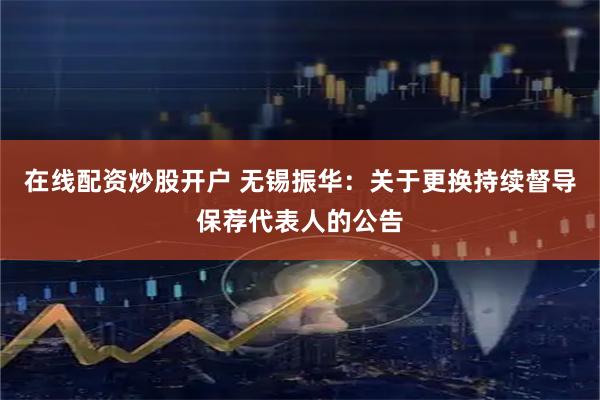 在线配资炒股开户 无锡振华：关于更换持续督导保荐代表人的公告