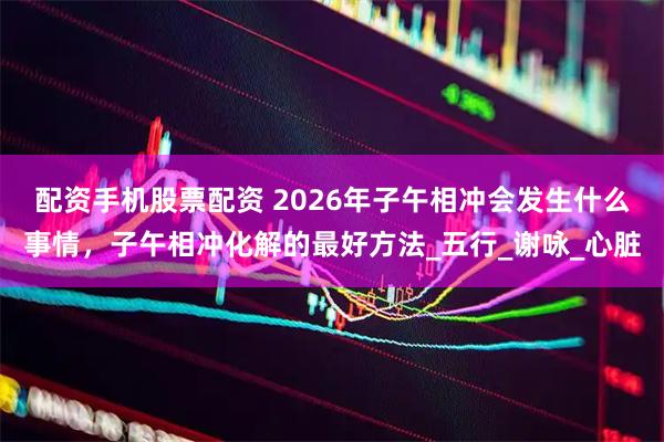 配资手机股票配资 2026年子午相冲会发生什么事情，子午相冲化解的最好方法_五行_谢咏_心脏