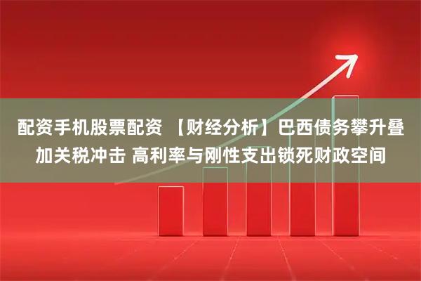 配资手机股票配资 【财经分析】巴西债务攀升叠加关税冲击 高利率与刚性支出锁死财政空间