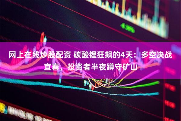 网上在线炒股配资 碳酸锂狂飙的4天：多空决战宜春，投资者半夜蹲守矿山