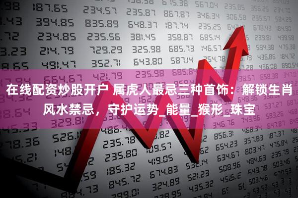 在线配资炒股开户 属虎人最忌三种首饰：解锁生肖风水禁忌，守护运势_能量_猴形_珠宝
