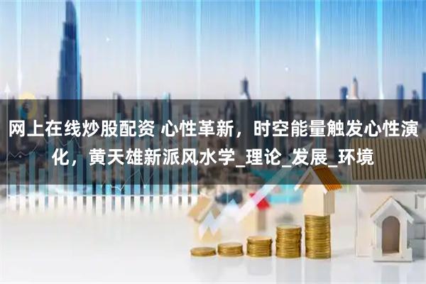 网上在线炒股配资 心性革新，时空能量触发心性演化，黄天雄新派风水学_理论_发展_环境