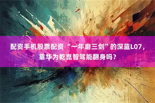 配资手机股票配资 “一年磨三剑”的深蓝L07，靠华为乾崑智驾能翻身吗？
