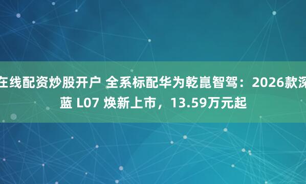 在线配资炒股开户 全系标配华为乾崑智驾：2026款深蓝 L07 焕新上市，13.59万元起
